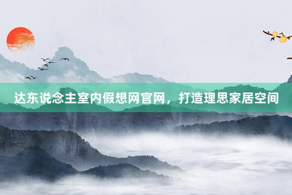 达东说念主室内假想网官网，打造理思家居空间